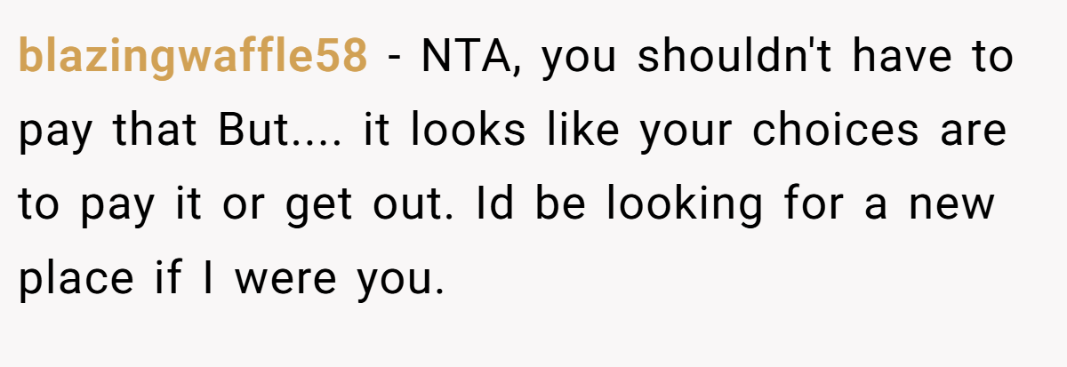 blazingwaffle58 − NTA, you shouldn't have to pay that But.... it looks like your choices are to pay it or get out. Id be looking for a new place if I were you.