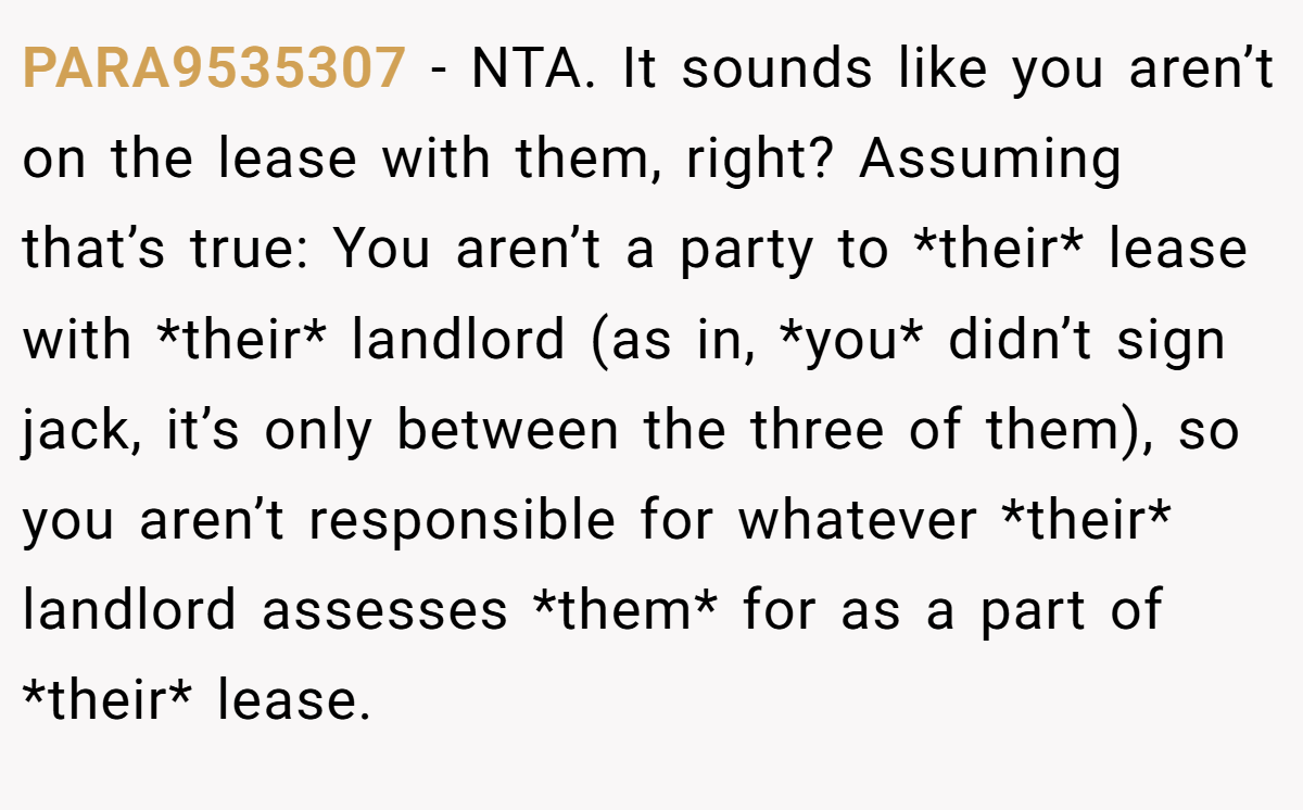 PARA9535307 − NTA. It sounds like you aren’t on the lease with them, right? Assuming that’s true: You aren’t a party to *their* lease with *their* landlord (as in, *you* didn’t sign jack, it’s only between the three of them), so you aren’t responsible for whatever *their* landlord assesses *them* for as a part of *their* lease.