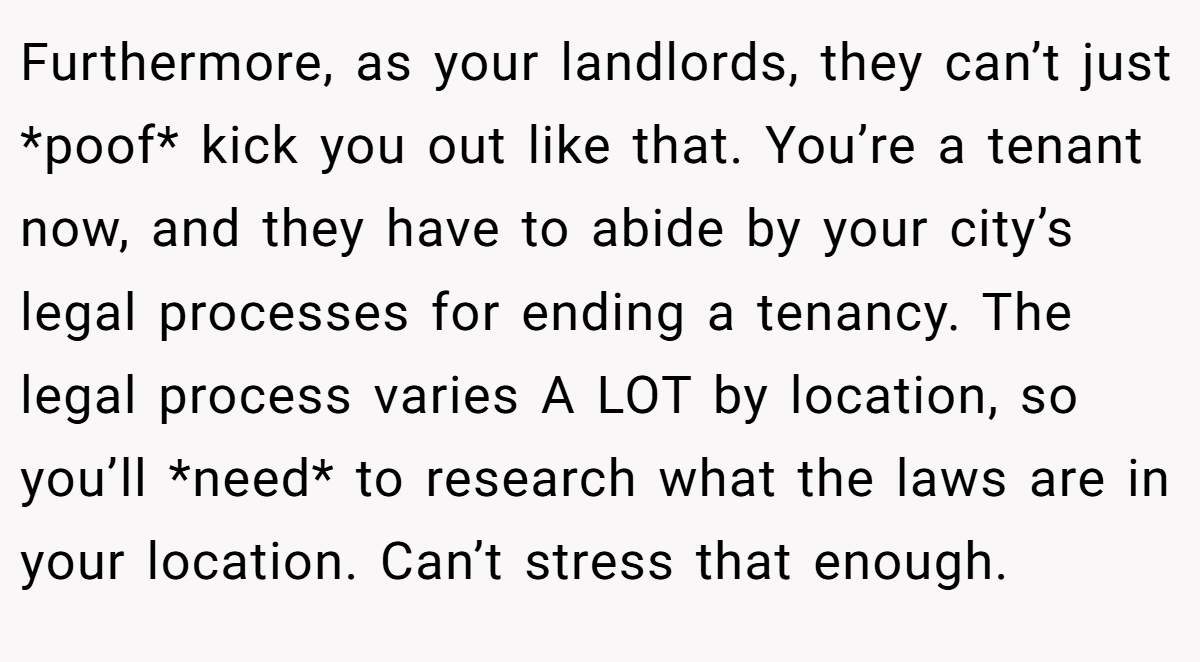 Furthermore, as your landlords, they can’t just *poof* kick you out like that. You’re a tenant now, and they have to abide by your city’s legal processes for ending a tenancy. The legal process varies A LOT by location, so you’ll *need* to research what the laws are in your location. Can’t stress that enough.