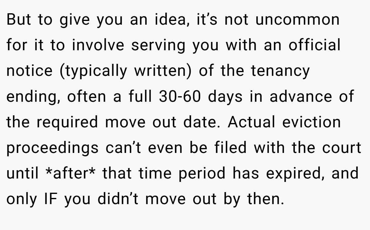 But to give you an idea, it’s not uncommon for it to involve serving you with an official notice (typically written) of the tenancy ending, often a full 30-60 days in advance of the required move out date. Actual eviction proceedings can’t even be filed with the court until *after* that time period has expired, and only IF you didn’t move out by then.