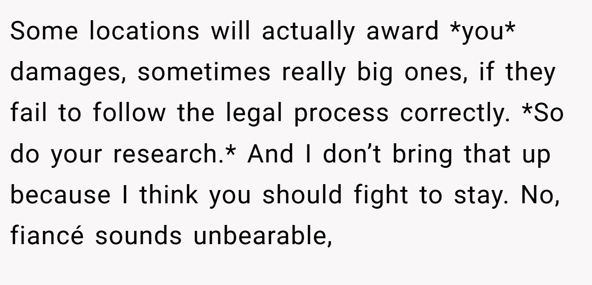 Some locations will actually award *you* damages, sometimes really big ones, if they fail to follow the legal process correctly. *So do your research.* And I don’t bring that up because I think you should fight to stay. No, fiancé sounds unbearable,