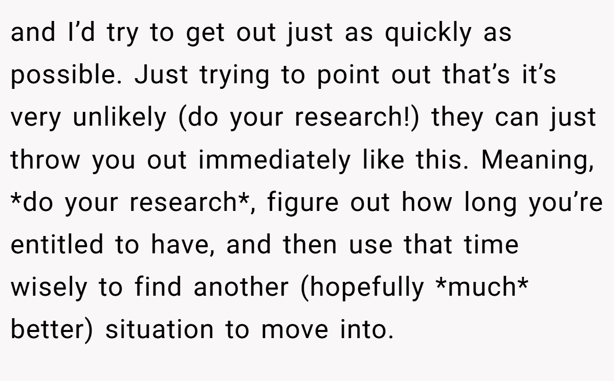 and I’d try to get out just as quickly as possible. Just trying to point out that’s it’s very unlikely (do your research!) they can just throw you out immediately like this. Meaning, *do your research*, figure out how long you’re entitled to have, and then use that time wisely to find another (hopefully *much* better) situation to move into.