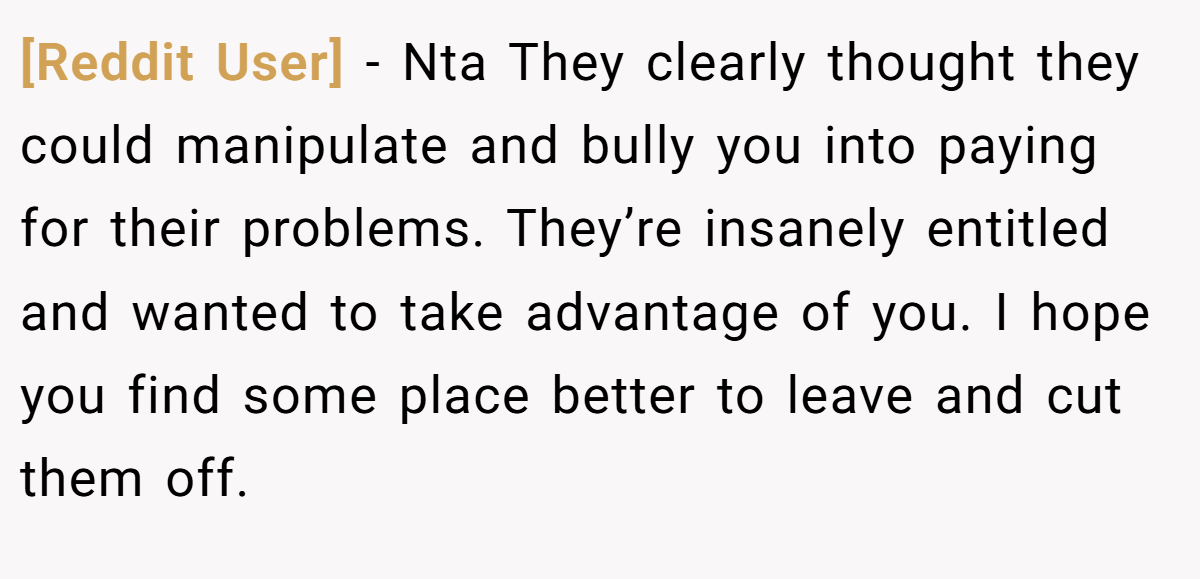 [Reddit User] − Nta They clearly thought they could manipulate and bully you into paying for their problems. They’re insanely entitled and wanted to take advantage of you. I hope you find some place better to leave and cut them off.