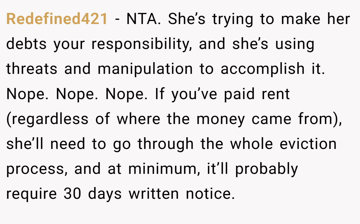 Redefined421 − NTA. She’s trying to make her debts your responsibility, and she’s using threats and manipulation to accomplish it. Nope. Nope. Nope. If you’ve paid rent (regardless of where the money came from), she’ll need to go through the whole eviction process, and at minimum, it’ll probably require 30 days written notice.