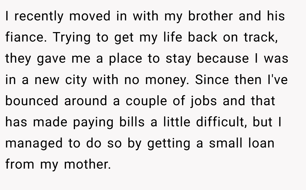 I recently moved in with my brother and his fiance. Trying to get my life back on track, they gave me a place to stay because I was in a new city with no money. Since then I've bounced around a couple of jobs and that has made paying bills a little difficult, but I managed to do so by getting a small loan from my mother.