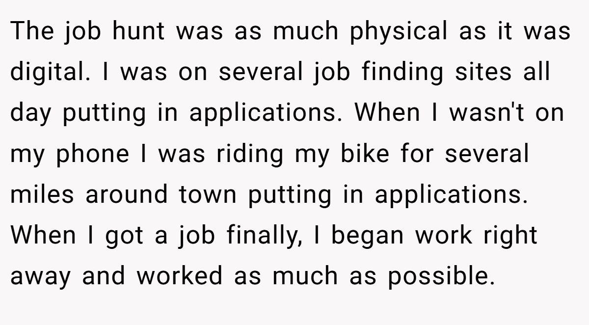 The job hunt was as much physical as it was digital. I was on several job finding sites all day putting in applications. When I wasn't on my phone I was riding my bike for several miles around town putting in applications. When I got a job finally, I began work right away and worked as much as possible.