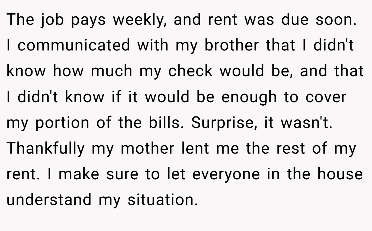 The job pays weekly, and rent was due soon. I communicated with my brother that I didn't know how much my check would be, and that I didn't know if it would be enough to cover my portion of the bills. Surprise, it wasn't. Thankfully my mother lent me the rest of my rent. I make sure to let everyone in the house understand my situation.