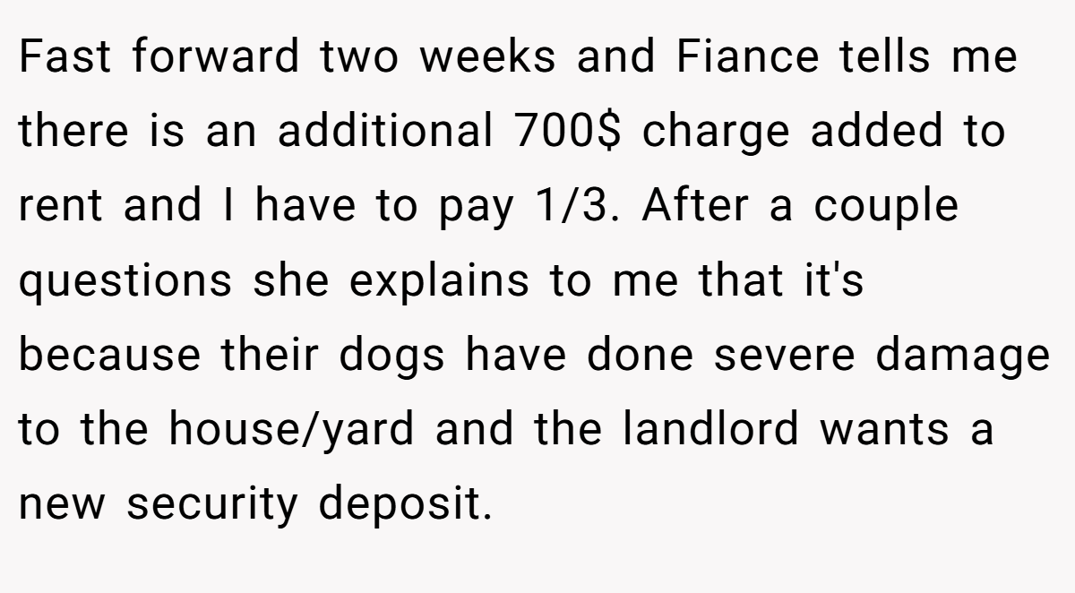 Fast forward two weeks and Fiance tells me there is an additional 700$ charge added to rent and I have to pay 1/3. After a couple questions she explains to me that it's because their dogs have done severe damage to the house/yard and the landlord wants a new security deposit.