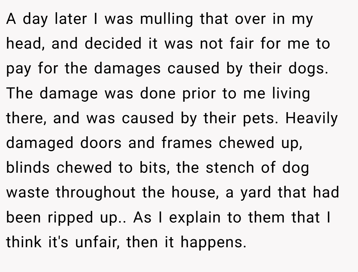 A day later I was mulling that over in my head, and decided it was not fair for me to pay for the damages caused by their dogs. The damage was done prior to me living there, and was caused by their pets. Heavily damaged doors and frames chewed up, blinds chewed to bits, the stench of dog waste throughout the house, a yard that had been ripped up.. As I explain to them that I think it's unfair, then it happens.