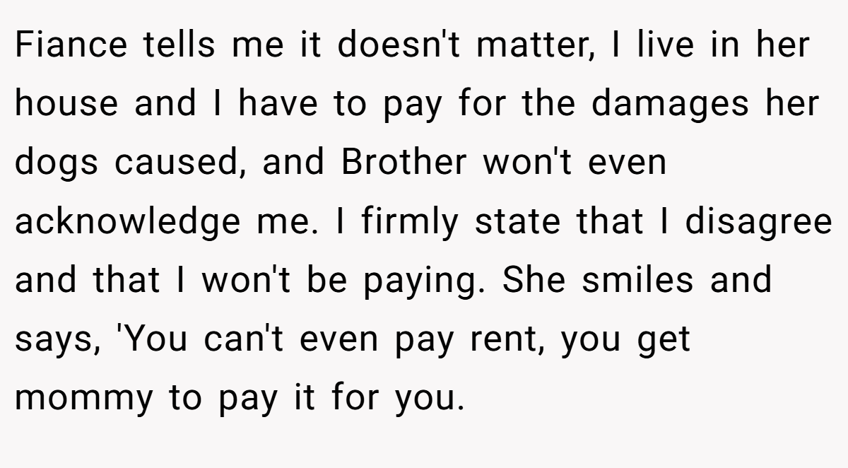 Fiance tells me it doesn't matter, I live in her house and I have to pay for the damages her dogs caused, and Brother won't even acknowledge me. I firmly state that I disagree and that I won't be paying. She smiles and says, 'You can't even pay rent, you get mommy to pay it for you.