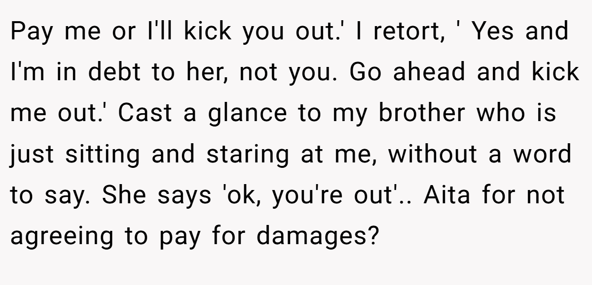Pay me or I'll kick you out.' I retort, ' Yes and I'm in debt to her, not you. Go ahead and kick me out.' Cast a glance to my brother who is just sitting and staring at me, without a word to say. She says 'ok, you're out'.. Aita for not agreeing to pay for damages?