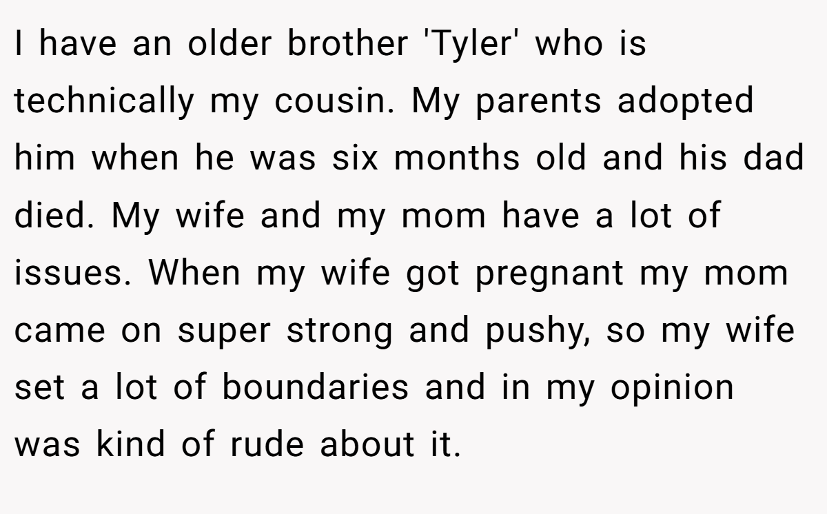 I have an older brother 'Tyler' who is technically my cousin. My parents adopted him when he was six months old and his dad died. My wife and my mom have a lot of issues. When my wife got pregnant my mom came on super strong and pushy, so my wife set a lot of boundaries and in my opinion was kind of rude about it.