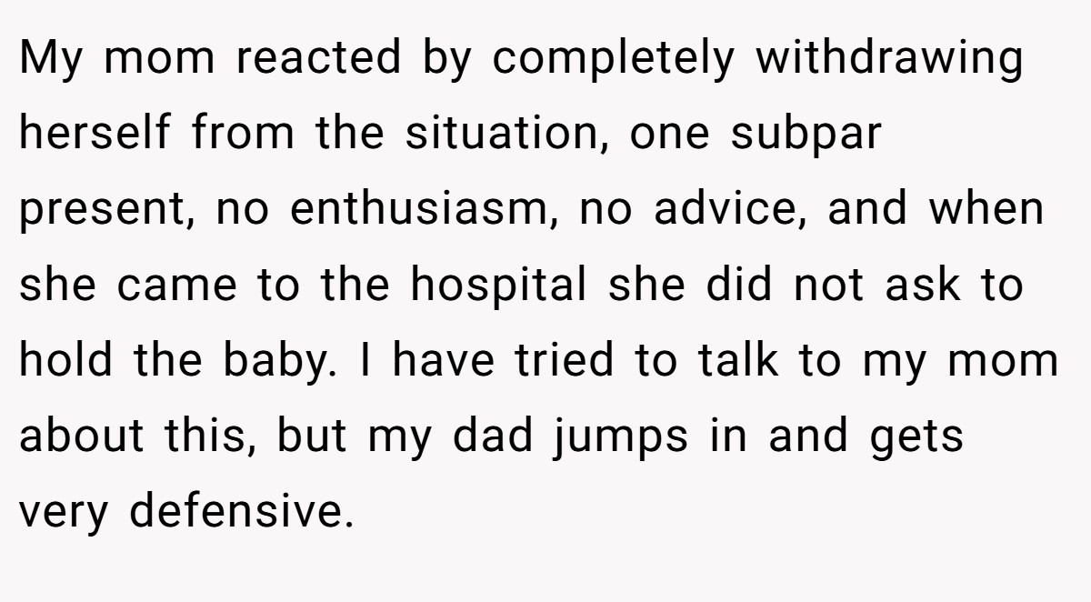 My mom reacted by completely withdrawing herself from the situation, one subpar present, no enthusiasm, no advice, and when she came to the hospital she did not ask to hold the baby. I have tried to talk to my mom about this, but my dad jumps in and gets very defensive.