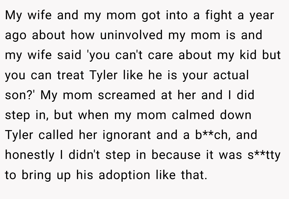 My wife and my mom got into a fight a year ago about how uninvolved my mom is and my wife said 'you can't care about my kid but you can treat Tyler like he is your actual son?' My mom screamed at her and I did step in, but when my mom calmed down Tyler called her ignorant and a b**ch, and honestly I didn't step in because it was s**tty to bring up his adoption like that.