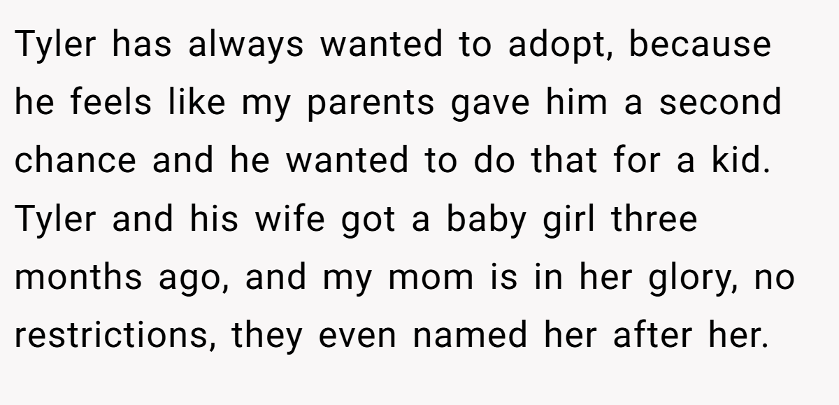 Tyler has always wanted to adopt, because he feels like my parents gave him a second chance and he wanted to do that for a kid. Tyler and his wife got a baby girl three months ago, and my mom is in her glory, no restrictions, they even named her after her.