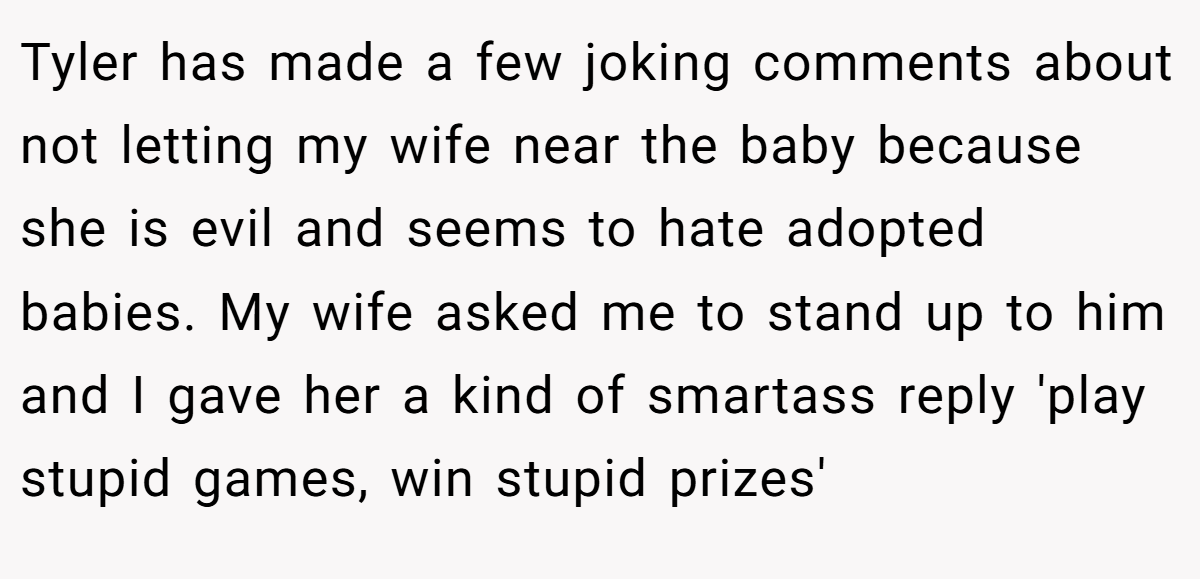 Tyler has made a few joking comments about not letting my wife near the baby because she is evil and seems to hate adopted babies. My wife asked me to stand up to him and I gave her a kind of smartass reply 'play stupid games, win stupid prizes'