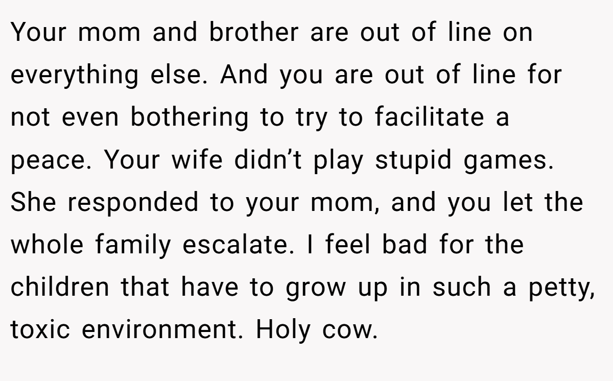 Your mom and brother are out of line on everything else. And you are out of line for not even bothering to try to facilitate a peace. Your wife didn’t play stupid games. She responded to your mom, and you let the whole family escalate. I feel bad for the children that have to grow up in such a petty, toxic environment. Holy cow.