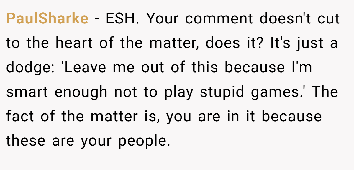 PaulSharke − ESH. Your comment doesn't cut to the heart of the matter, does it? It's just a dodge: 'Leave me out of this because I'm smart enough not to play stupid games.' The fact of the matter is, you are in it because these are your people.