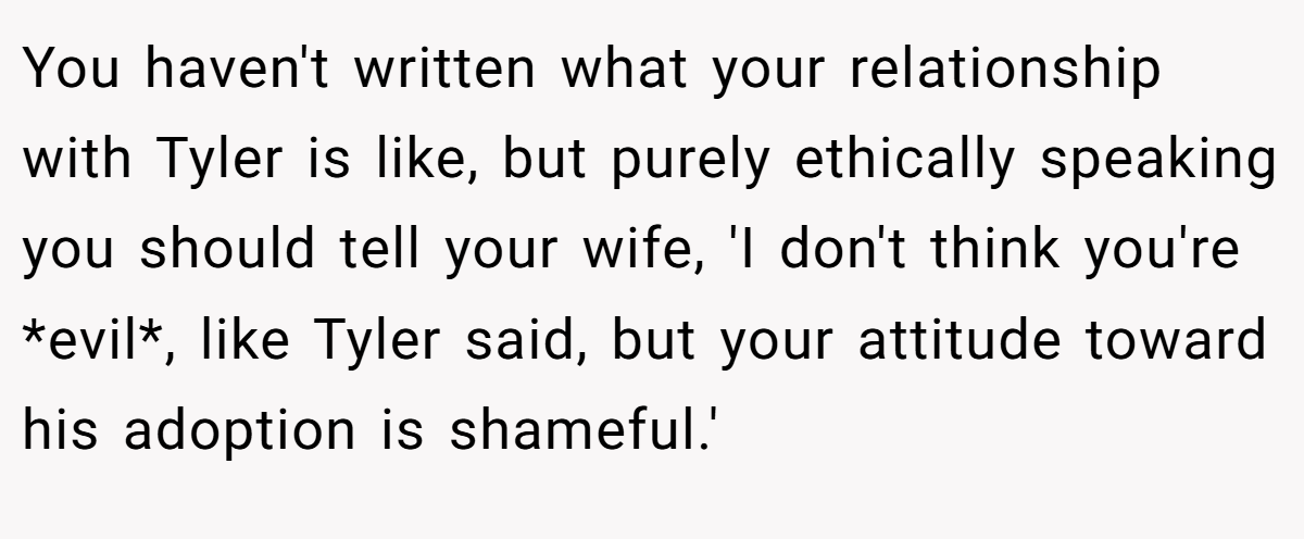 You haven't written what your relationship with Tyler is like, but purely ethically speaking you should tell your wife, 'I don't think you're *evil*, like Tyler said, but your attitude toward his adoption is shameful.'