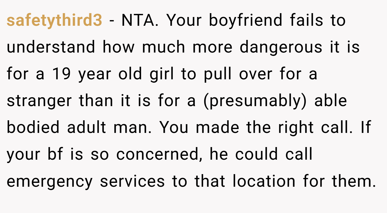 safetythird3 − NTA. Your boyfriend fails to understand how much more dangerous it is for a 19 year old girl to pull over for a stranger than it is for a (presumably) able bodied adult man. You made the right call. If your bf is so concerned, he could call emergency services to that location for them.