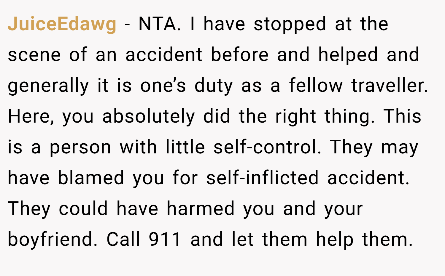 JuiceEdawg − NTA. I have stopped at the scene of an accident before and helped and generally it is one’s duty as a fellow traveller. Here, you absolutely did the right thing. This is a person with little self-control. They may have blamed you for self-inflicted accident. They could have harmed you and your boyfriend. Call 911 and let them help them.