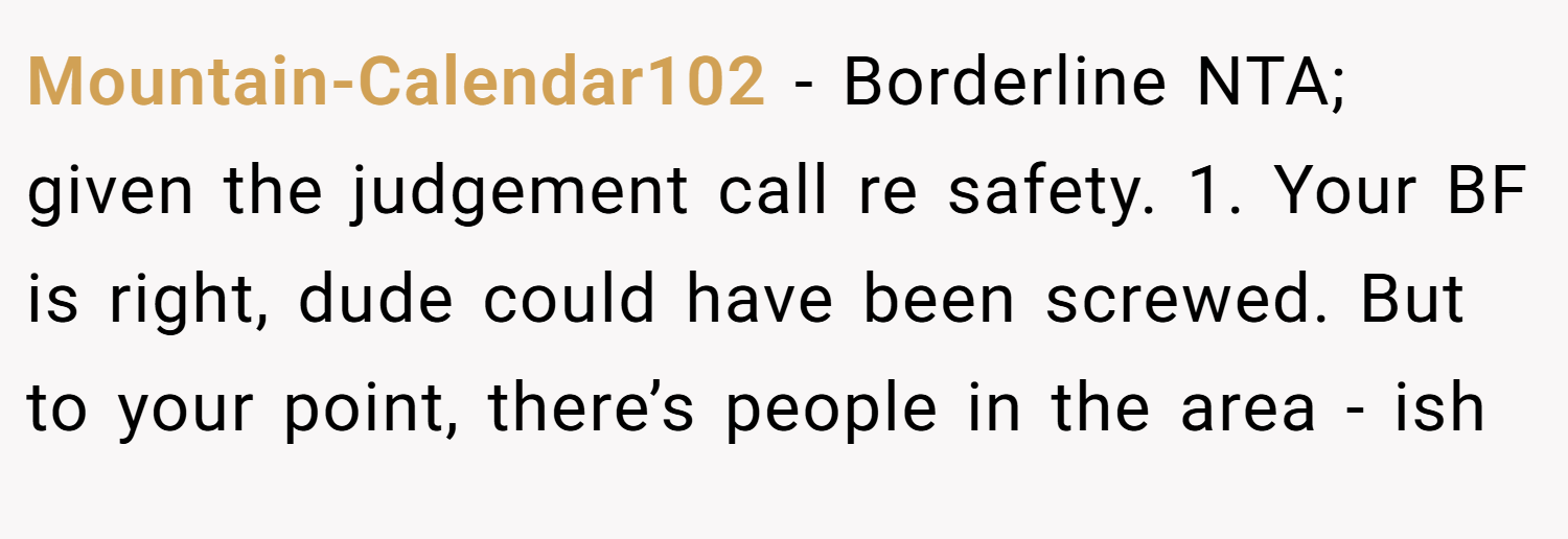 Mountain-Calendar102 − Borderline NTA; given the judgement call re safety. 1. Your BF is right, dude could have been screwed. But to your point, there’s people in the area - ish
