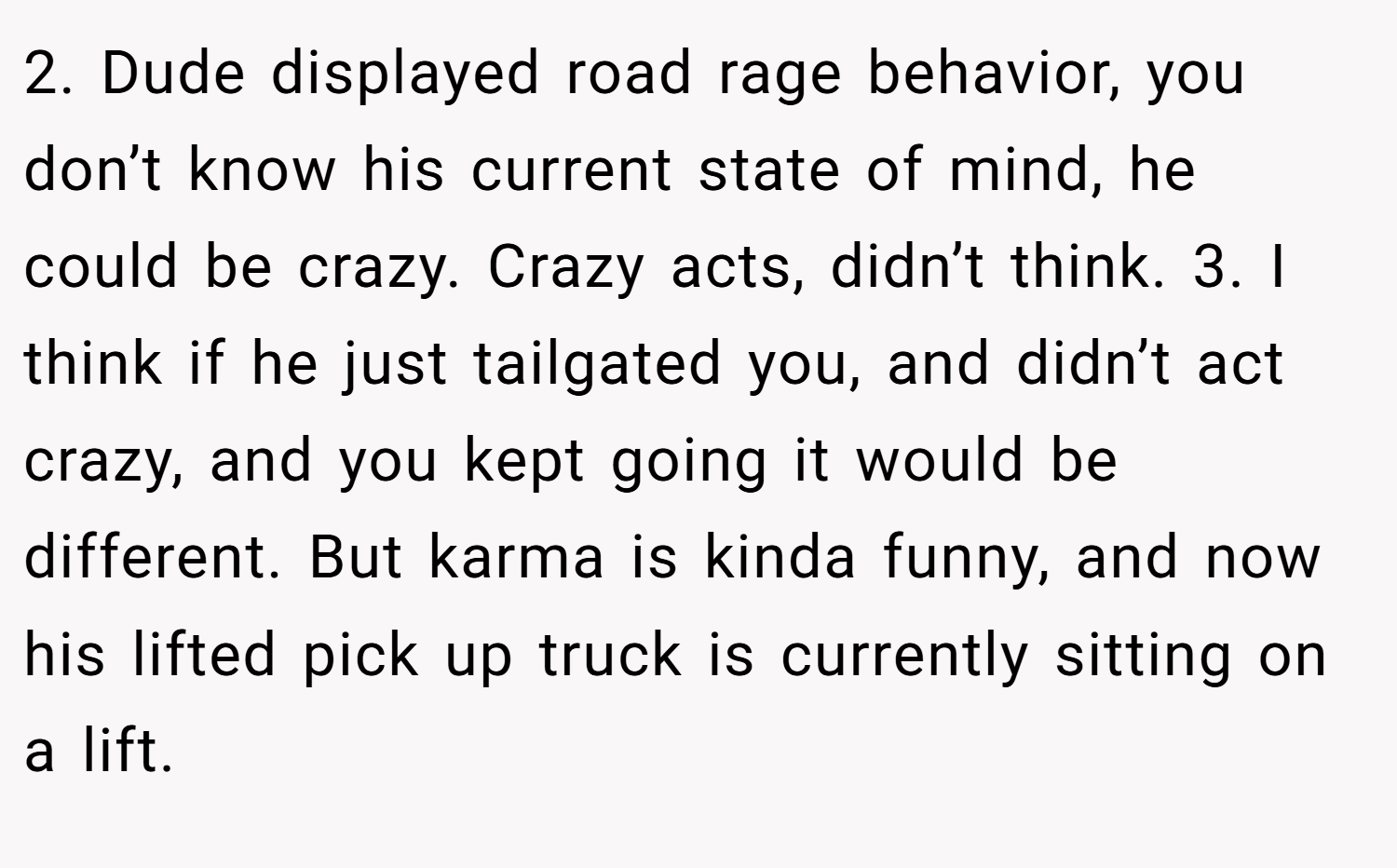 2. Dude displayed road rage behavior, you don’t know his current state of mind, he could be crazy. Crazy acts, didn’t think. 3. I think if he just tailgated you, and didn’t act crazy, and you kept going it would be different. But karma is kinda funny, and now his lifted pick up truck is currently sitting on a lift.