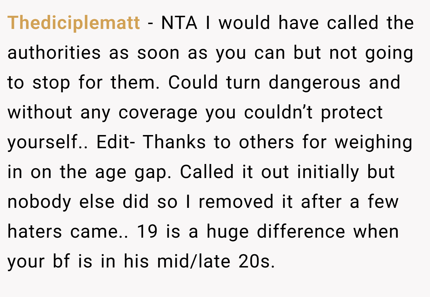 Thediciplematt − NTA I would have called the authorities as soon as you can but not going to stop for them. Could turn dangerous and without any coverage you couldn’t protect yourself.. Edit- Thanks to others for weighing in on the age gap. Called it out initially but nobody else did so I removed it after a few haters came.. 19 is a huge difference when your bf is in his mid/late 20s.