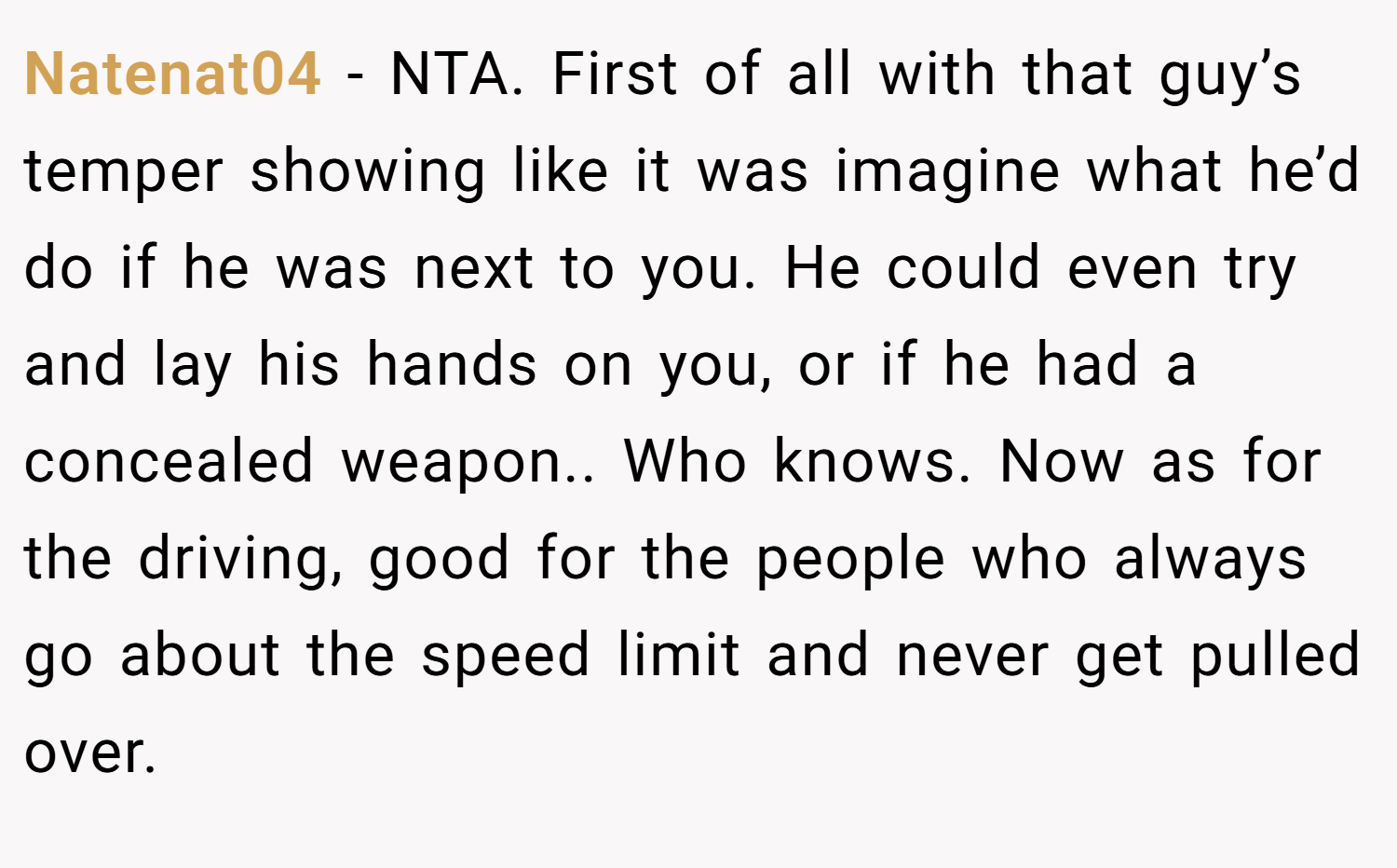 Natenat04 − NTA. First of all with that guy’s temper showing like it was imagine what he’d do if he was next to you. He could even try and lay his hands on you, or if he had a concealed weapon.. Who knows. Now as for the driving, good for the people who always go about the speed limit and never get pulled over.