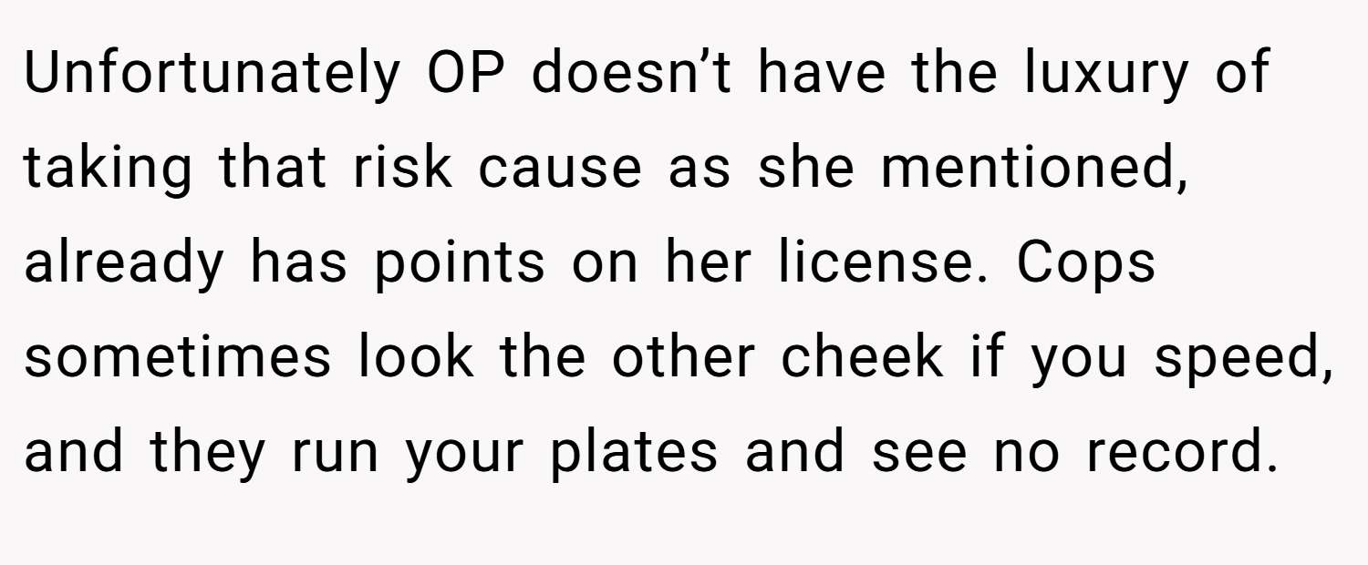 Unfortunately OP doesn’t have the luxury of taking that risk cause as she mentioned, already has points on her license. Cops sometimes look the other cheek if you speed, and they run your plates and see no record.