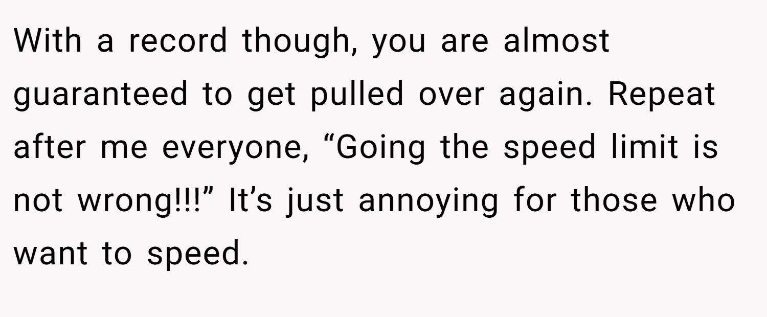 With a record though, you are almost guaranteed to get pulled over again. Repeat after me everyone, “Going the speed limit is not wrong!!!” It’s just annoying for those who want to speed.