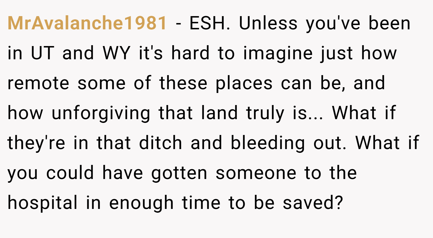 MrAvalanche1981 − ESH. Unless you've been in UT and WY it's hard to imagine just how remote some of these places can be, and how unforgiving that land truly is... What if they're in that ditch and bleeding out. What if you could have gotten someone to the hospital in enough time to be saved?