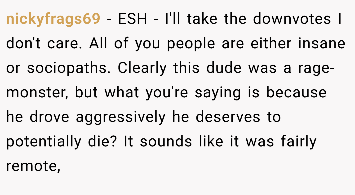 nickyfrags69 − ESH - I'll take the downvotes I don't care. All of you people are either insane or sociopaths. Clearly this dude was a rage-monster, but what you're saying is because he drove aggressively he deserves to potentially die? It sounds like it was fairly remote,