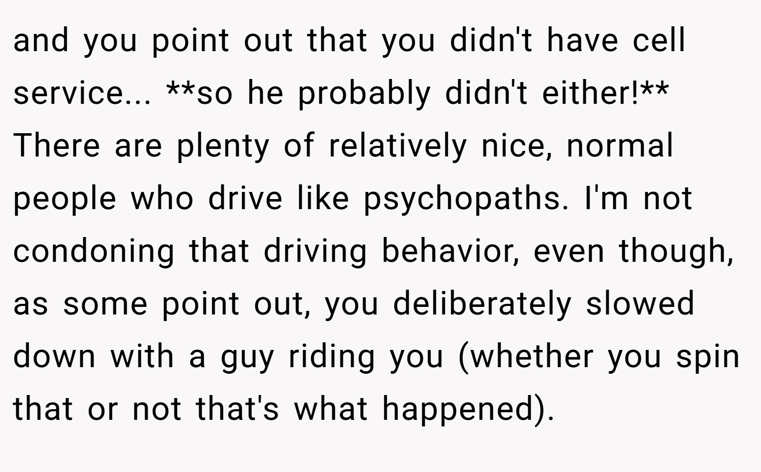 and you point out that you didn't have cell service... **so he probably didn't either!** There are plenty of relatively nice, normal people who drive like psychopaths. I'm not condoning that driving behavior, even though, as some point out, you deliberately slowed down with a guy riding you (whether you spin that or not that's what happened).