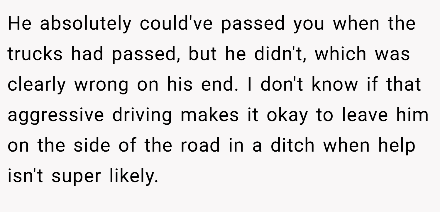 He absolutely could've passed you when the trucks had passed, but he didn't, which was clearly wrong on his end. I don't know if that aggressive driving makes it okay to leave him on the side of the road in a ditch when help isn't super likely.