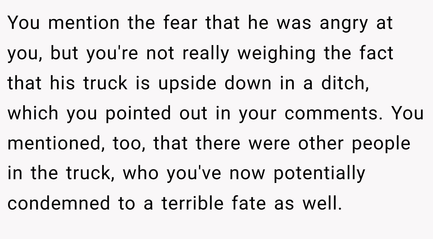 You mention the fear that he was angry at you, but you're not really weighing the fact that his truck is upside down in a ditch, which you pointed out in your comments. You mentioned, too, that there were other people in the truck, who you've now potentially condemned to a terrible fate as well.