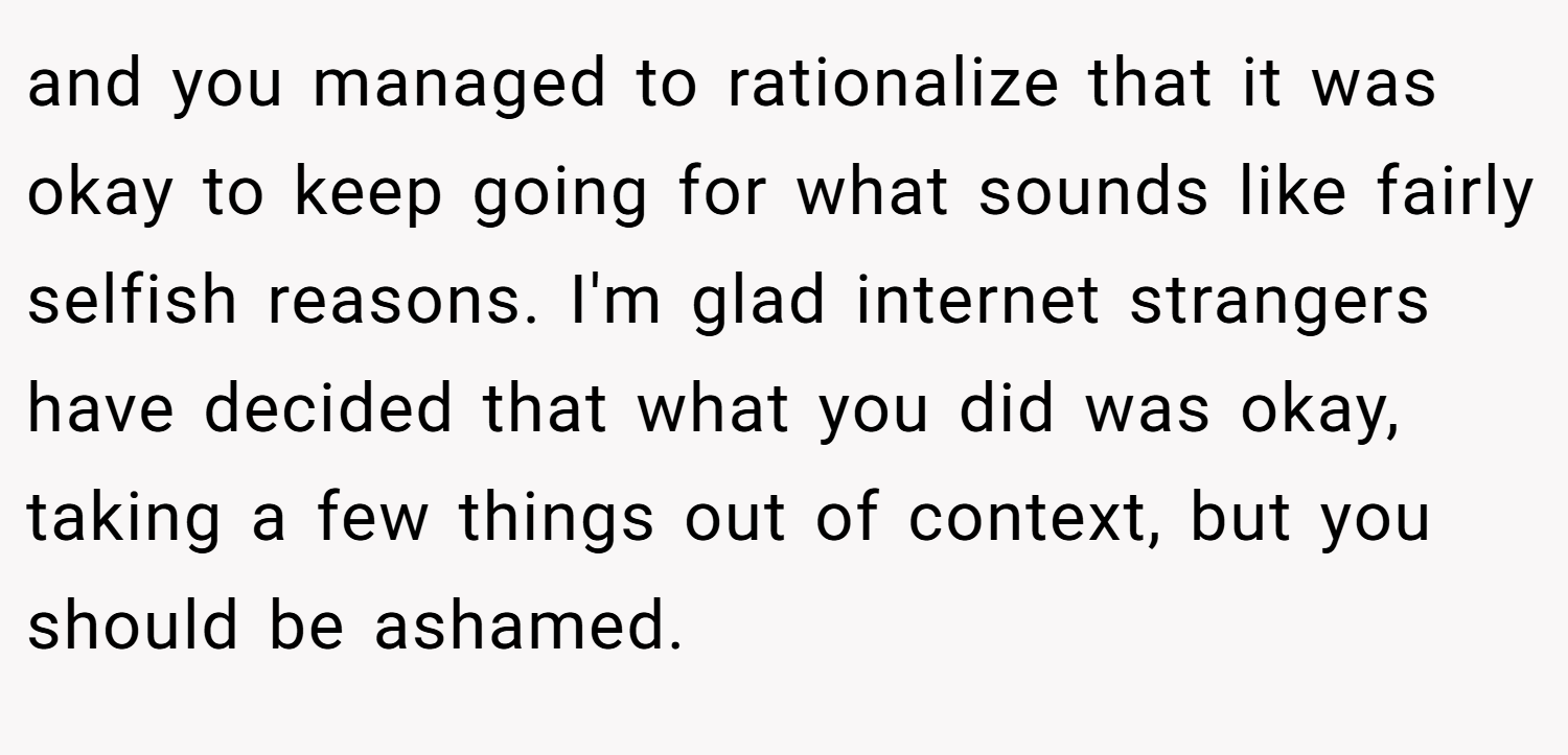 and you managed to rationalize that it was okay to keep going for what sounds like fairly selfish reasons. I'm glad internet strangers have decided that what you did was okay, taking a few things out of context, but you should be ashamed.
