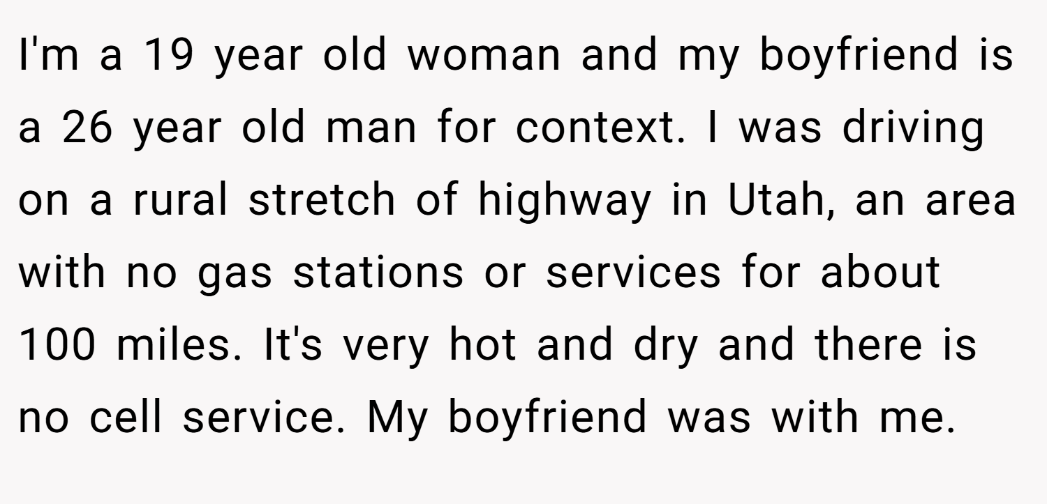 I'm a 19 year old woman and my boyfriend is a 26 year old man for context. I was driving on a rural stretch of highway in Utah, an area with no gas stations or services for about 100 miles. It's very hot and dry and there is no cell service. My boyfriend was with me.