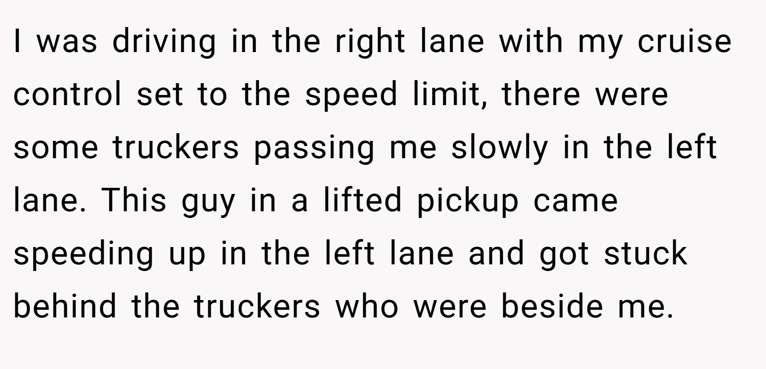 I was driving in the right lane with my cruise control set to the speed limit, there were some truckers passing me slowly in the left lane. This guy in a lifted pickup came speeding up in the left lane and got stuck behind the truckers who were beside me.