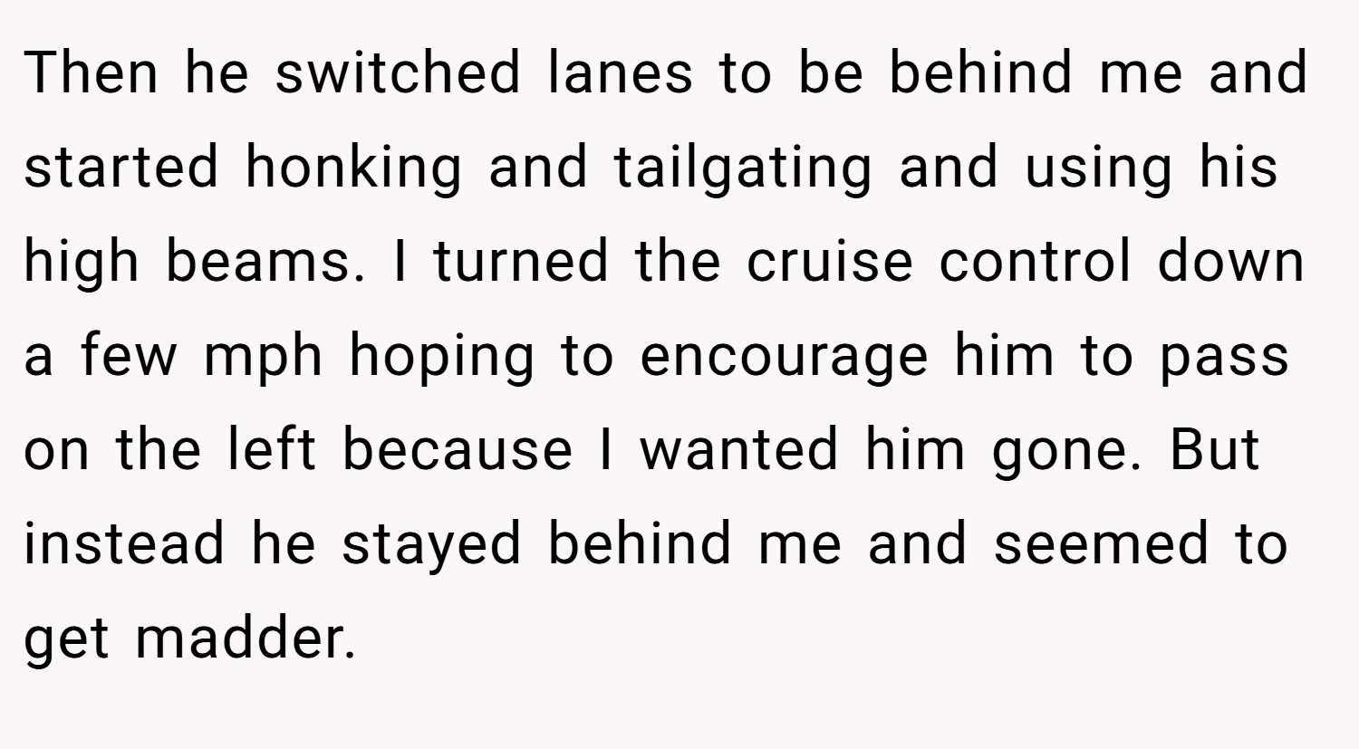 Then he switched lanes to be behind me and started honking and tailgating and using his high beams. I turned the cruise control down a few mph hoping to encourage him to pass on the left because I wanted him gone. But instead he stayed behind me and seemed to get madder.