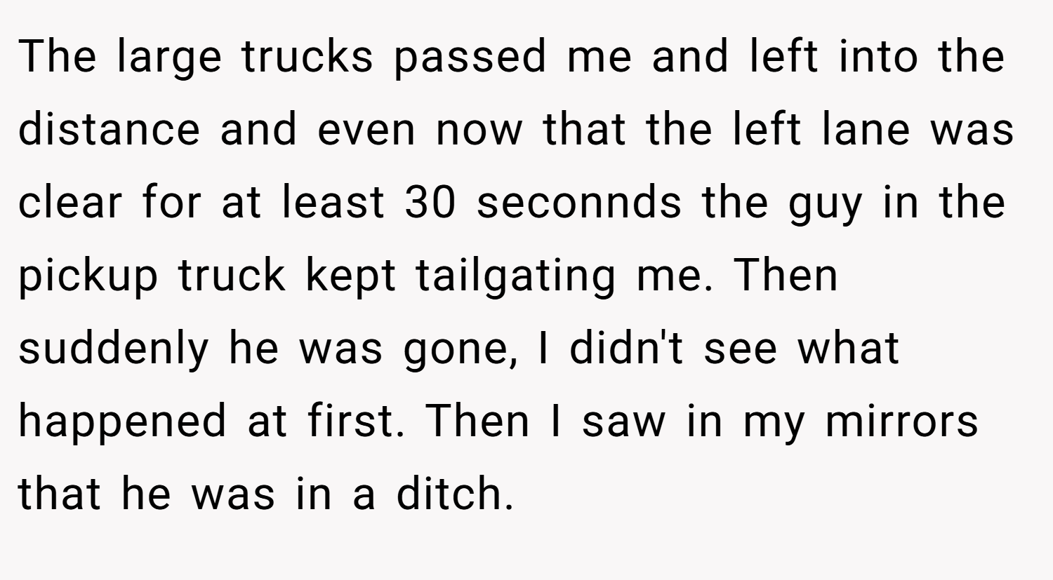 The large trucks passed me and left into the distance and even now that the left lane was clear for at least 30 seconnds the guy in the pickup truck kept tailgating me. Then suddenly he was gone, I didn't see what happened at first. Then I saw in my mirrors that he was in a ditch.