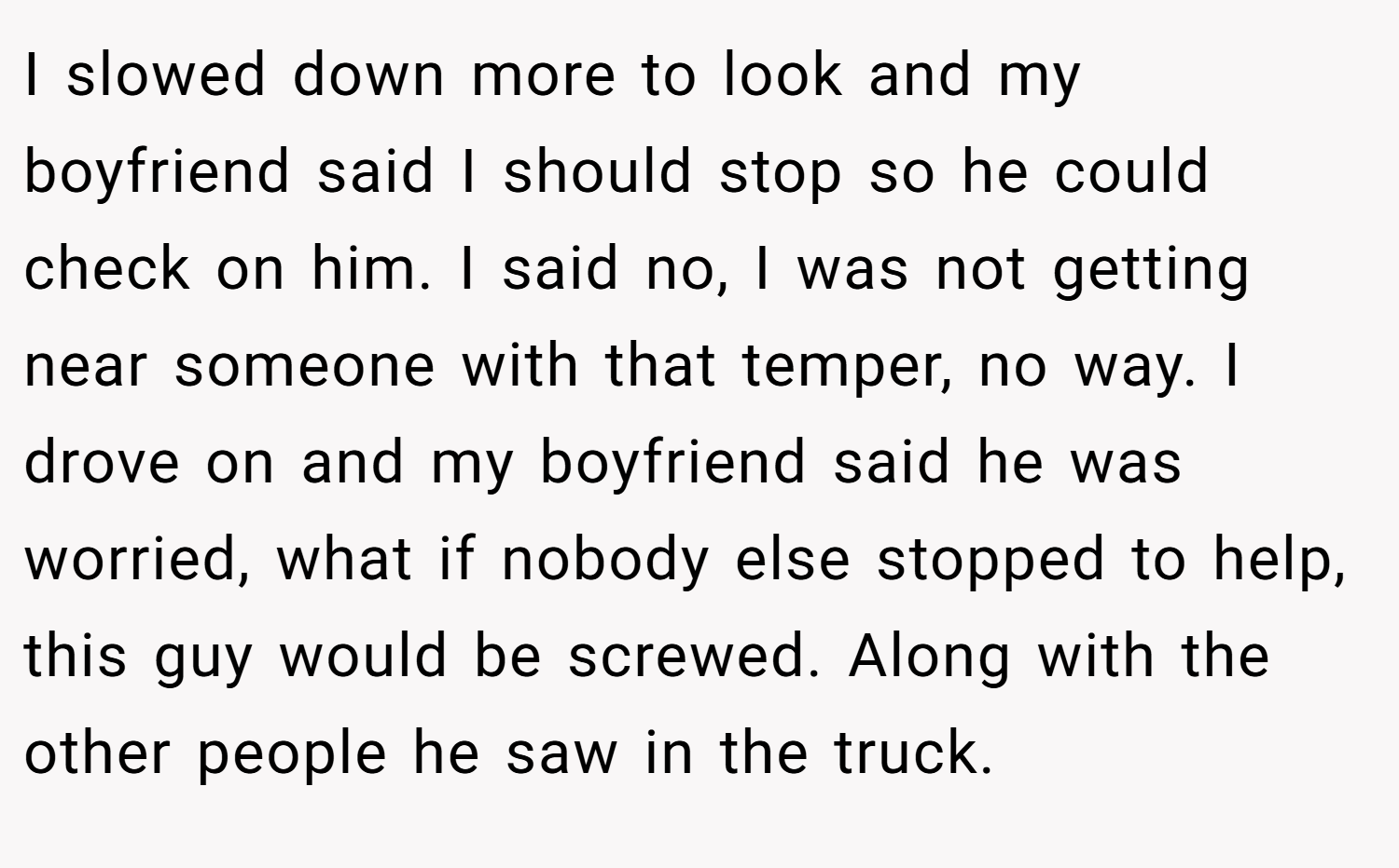 I slowed down more to look and my boyfriend said I should stop so he could check on him. I said no, I was not getting near someone with that temper, no way. I drove on and my boyfriend said he was worried, what if nobody else stopped to help, this guy would be screwed. Along with the other people he saw in the truck.