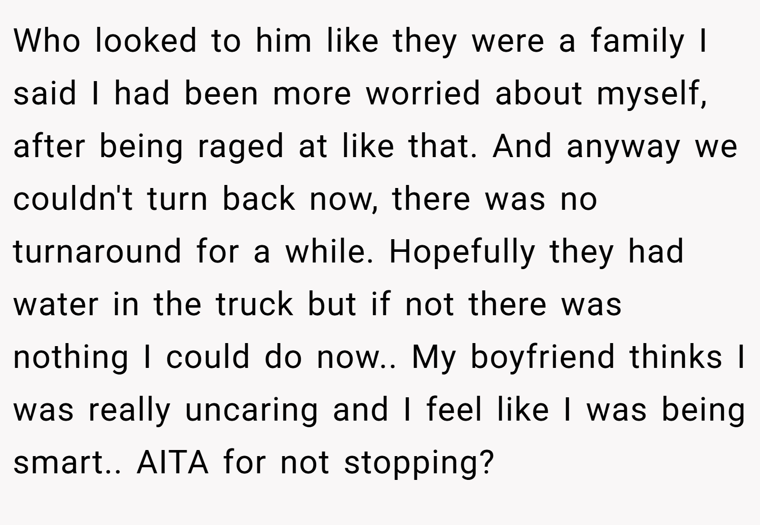 Who looked to him like they were a family I said I had been more worried about myself, after being raged at like that. And anyway we couldn't turn back now, there was no turnaround for a while. Hopefully they had water in the truck but if not there was nothing I could do now.. My boyfriend thinks I was really uncaring and I feel like I was being smart.. AITA for not stopping?
