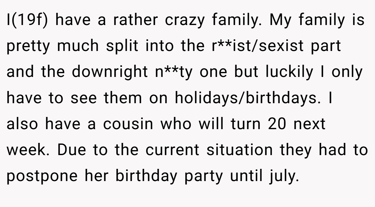 I(19f) have a rather crazy family. My family is pretty much split into the r**ist/sexist part and the downright n**ty one but luckily I only have to see them on holidays/birthdays. I also have a cousin who will turn 20 next week. Due to the current situation they had to postpone her birthday party until july.