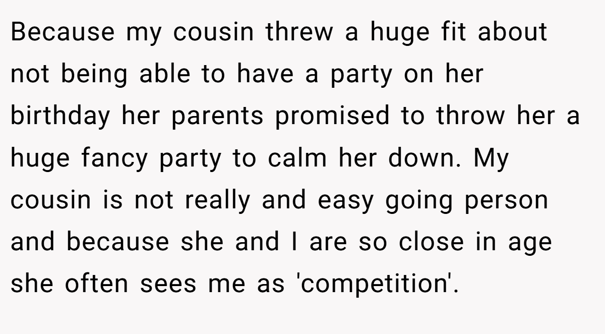 Because my cousin threw a huge fit about not being able to have a party on her birthday her parents promised to throw her a huge fancy party to calm her down. My cousin is not really and easy going person and because she and I are so close in age she often sees me as 'competition'.