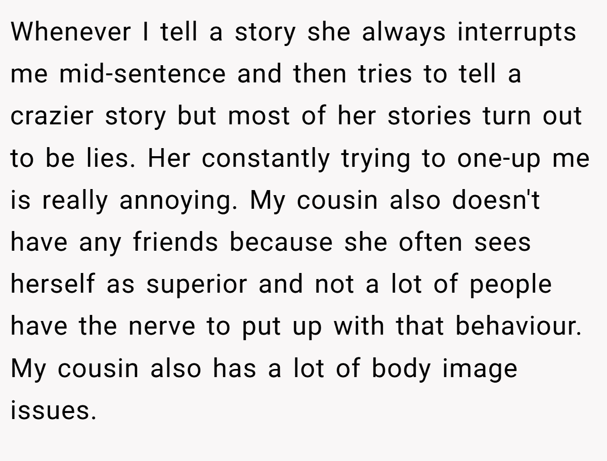 Whenever I tell a story she always interrupts me mid-sentence and then tries to tell a crazier story but most of her stories turn out to be lies. Her constantly trying to one-up me is really annoying. My cousin also doesn't have any friends because she often sees herself as superior and not a lot of people have the nerve to put up with that behaviour. My cousin also has a lot of body image issues.