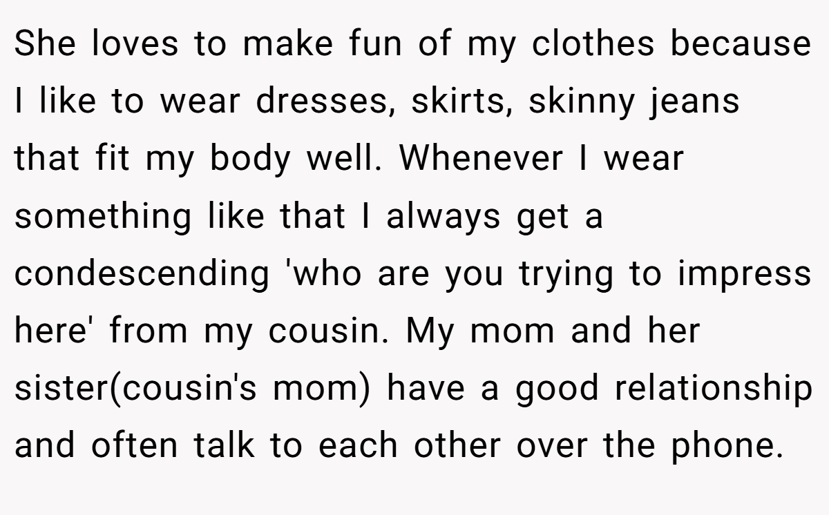 She loves to make fun of my clothes because I like to wear dresses, skirts, skinny jeans that fit my body well. Whenever I wear something like that I always get a condescending 'who are you trying to impress here' from my cousin. My mom and her sister(cousin's mom) have a good relationship and often talk to each other over the phone.