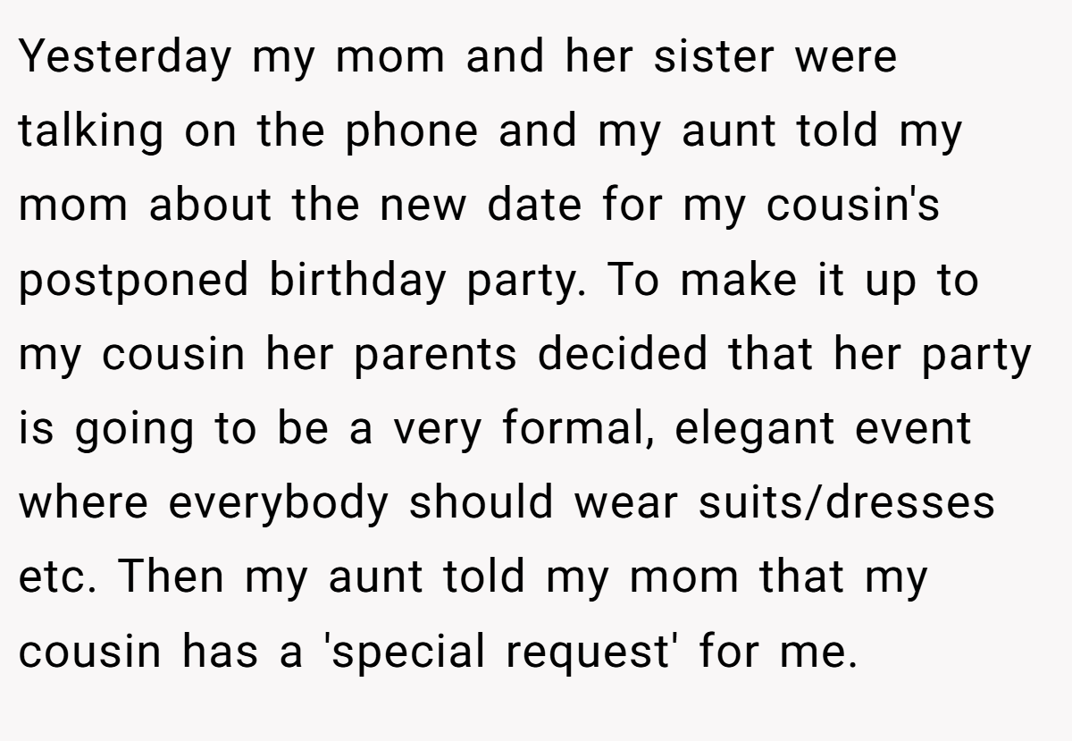 Yesterday my mom and her sister were talking on the phone and my aunt told my mom about the new date for my cousin's postponed birthday party. To make it up to my cousin her parents decided that her party is going to be a very formal, elegant event where everybody should wear suits/dresses etc. Then my aunt told my mom that my cousin has a 'special request' for me.