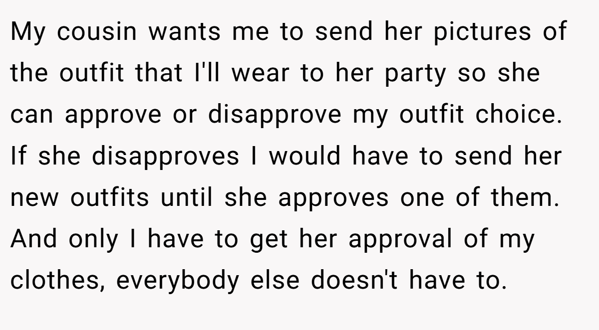 My cousin wants me to send her pictures of the outfit that I'll wear to her party so she can approve or disapprove my outfit choice. If she disapproves I would have to send her new outfits until she approves one of them. And only I have to get her approval of my clothes, everybody else doesn't have to.
