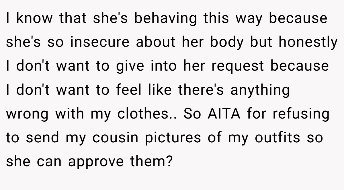 I know that she's behaving this way because she's so insecure about her body but honestly I don't want to give into her request because I don't want to feel like there's anything wrong with my clothes.. So AITA for refusing to send my cousin pictures of my outfits so she can approve them?